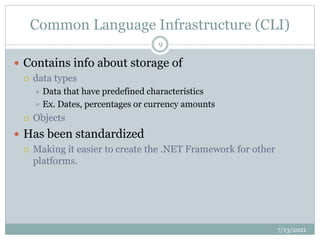 Common Language Infrastructure (CLI)
 Contains info about storage of
 data types
 Data that have predefined characteristics
 Ex. Dates, percentages or currency amounts
 Objects
 Has been standardized
 Making it easier to create the .NET Framework for other
platforms.
7/13/2021
9
 