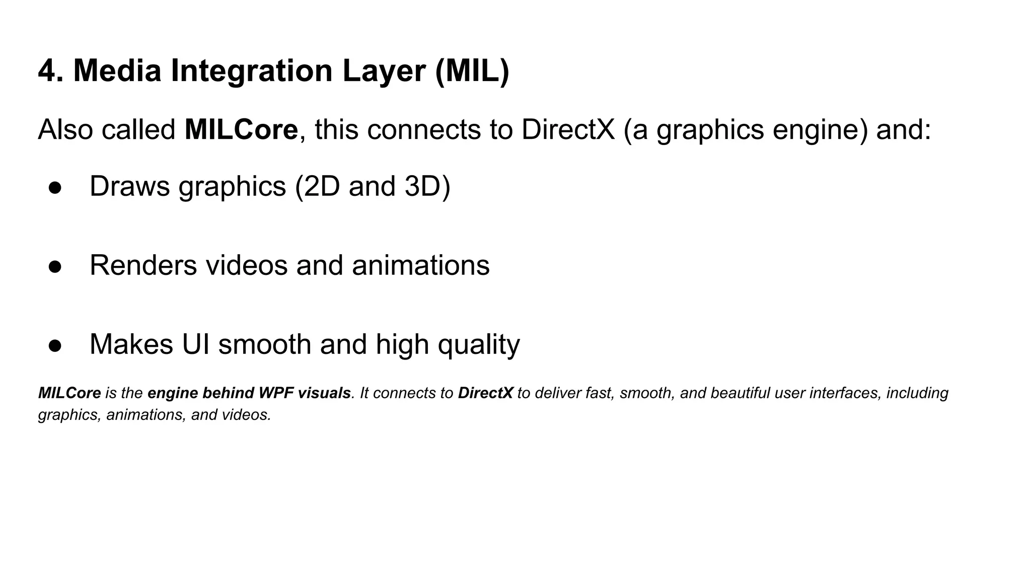 4. Media Integration Layer (MIL)
Also called MILCore, this connects to DirectX (a graphics engine) and:
● Draws graphics (2D and 3D)
● Renders videos and animations
● Makes UI smooth and high quality
MILCore is the engine behind WPF visuals. It connects to DirectX to deliver fast, smooth, and beautiful user interfaces, including
graphics, animations, and videos.
 