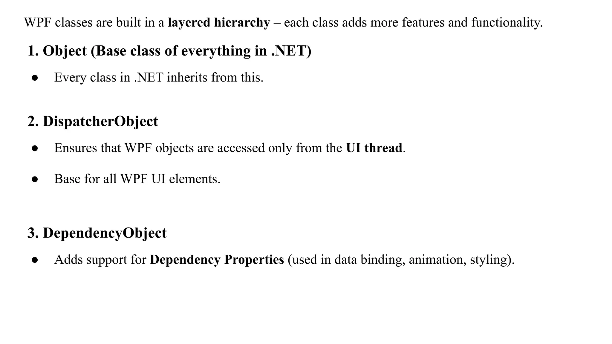 WPF classes are built in a layered hierarchy – each class adds more features and functionality.
1. Object (Base class of everything in .NET)
● Every class in .NET inherits from this.
2. DispatcherObject
● Ensures that WPF objects are accessed only from the UI thread.
● Base for all WPF UI elements.
3. DependencyObject
● Adds support for Dependency Properties (used in data binding, animation, styling).
 