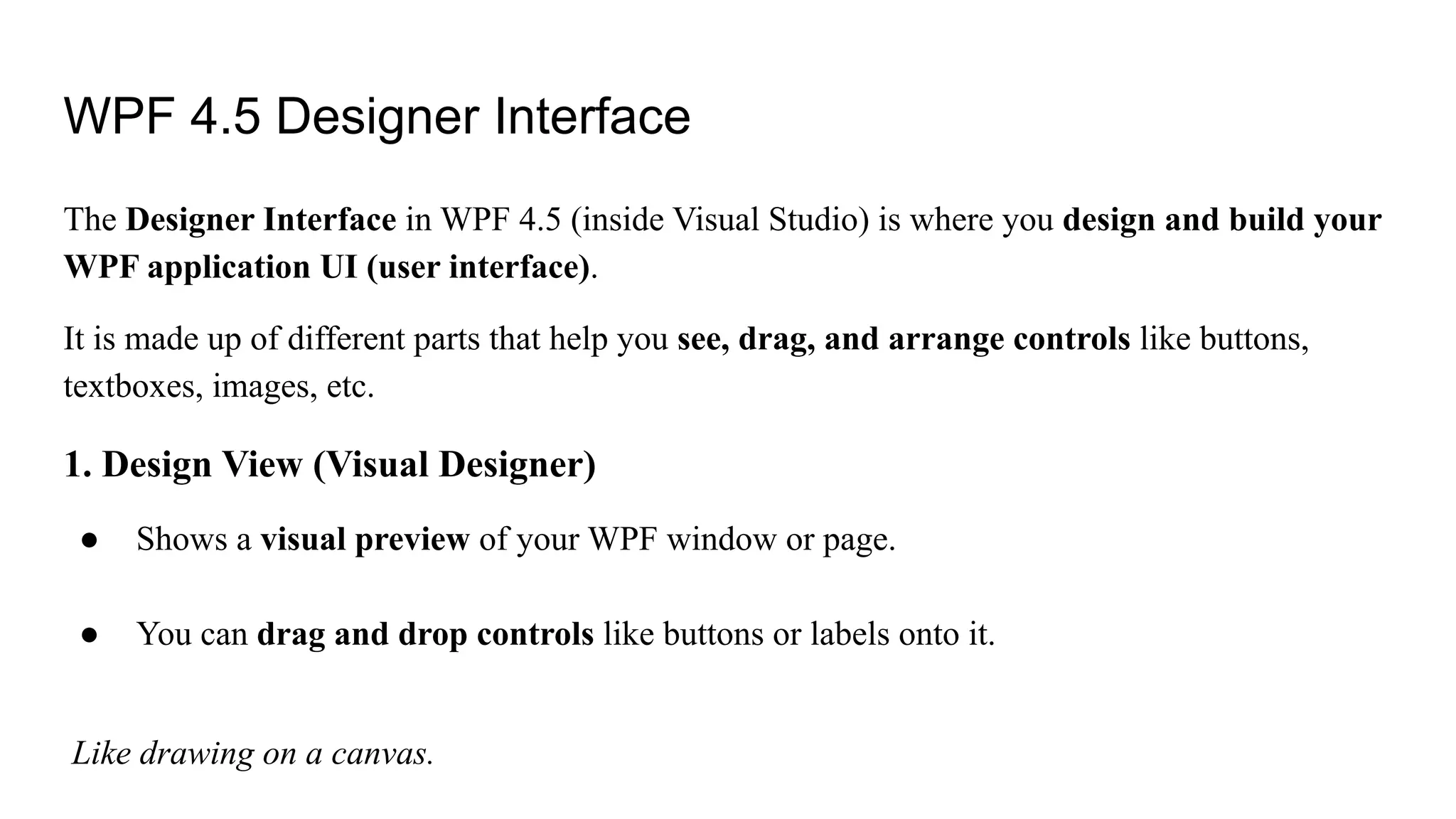 WPF 4.5 Designer Interface
The Designer Interface in WPF 4.5 (inside Visual Studio) is where you design and build your
WPF application UI (user interface).
It is made up of different parts that help you see, drag, and arrange controls like buttons,
textboxes, images, etc.
1. Design View (Visual Designer)
● Shows a visual preview of your WPF window or page.
● You can drag and drop controls like buttons or labels onto it.
Like drawing on a canvas.
 