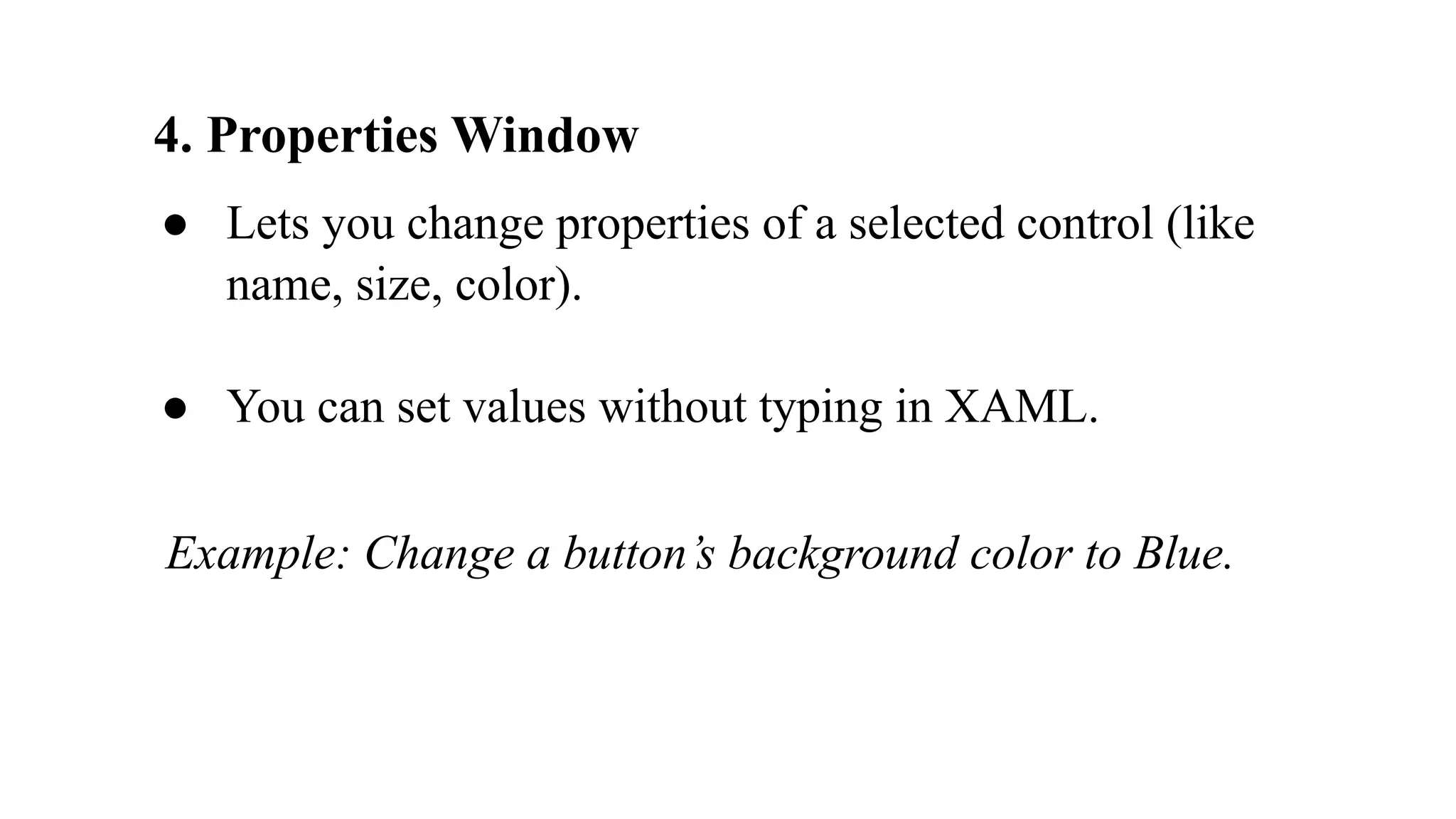 4. Properties Window
● Lets you change properties of a selected control (like
name, size, color).
● You can set values without typing in XAML.
Example: Change a button’s background color to Blue.
 