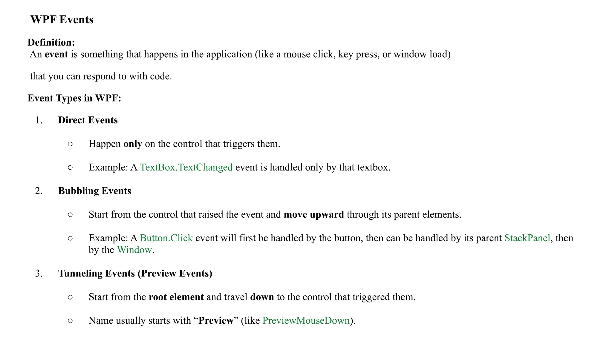 WPF Events
Definition:
An event is something that happens in the application (like a mouse click, key press, or window load)
that you can respond to with code.
Event Types in WPF:
1. Direct Events
○ Happen only on the control that triggers them.
○ Example: A TextBox.TextChanged event is handled only by that textbox.
2. Bubbling Events
○ Start from the control that raised the event and move upward through its parent elements.
○ Example: A Button.Click event will first be handled by the button, then can be handled by its parent StackPanel, then
by the Window.
3. Tunneling Events (Preview Events)
○ Start from the root element and travel down to the control that triggered them.
○ Name usually starts with “Preview” (like PreviewMouseDown).
 