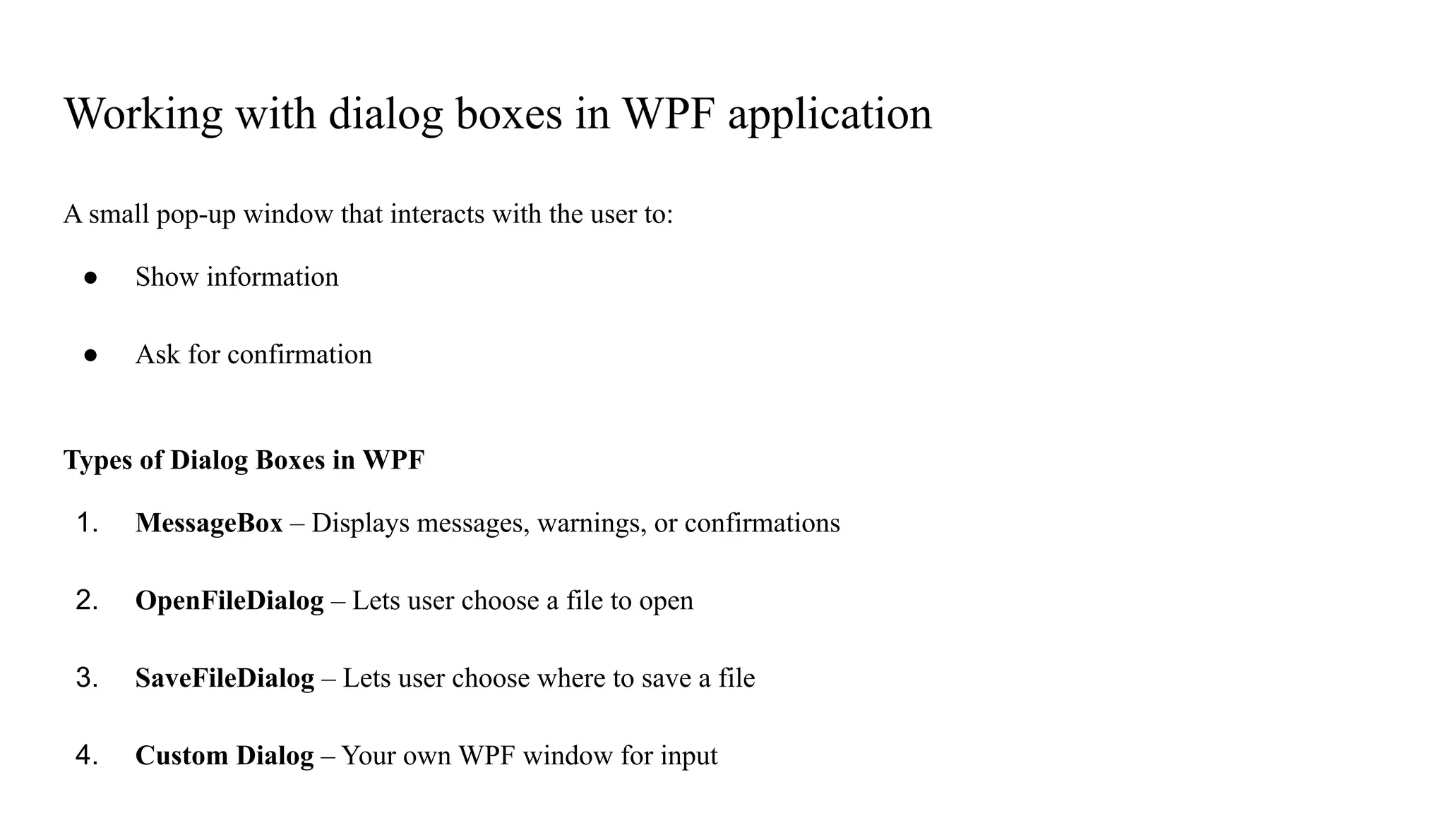 Working with dialog boxes in WPF application
A small pop-up window that interacts with the user to:
● Show information
● Ask for confirmation
Types of Dialog Boxes in WPF
1. MessageBox – Displays messages, warnings, or confirmations
2. OpenFileDialog – Lets user choose a file to open
3. SaveFileDialog – Lets user choose where to save a file
4. Custom Dialog – Your own WPF window for input
 