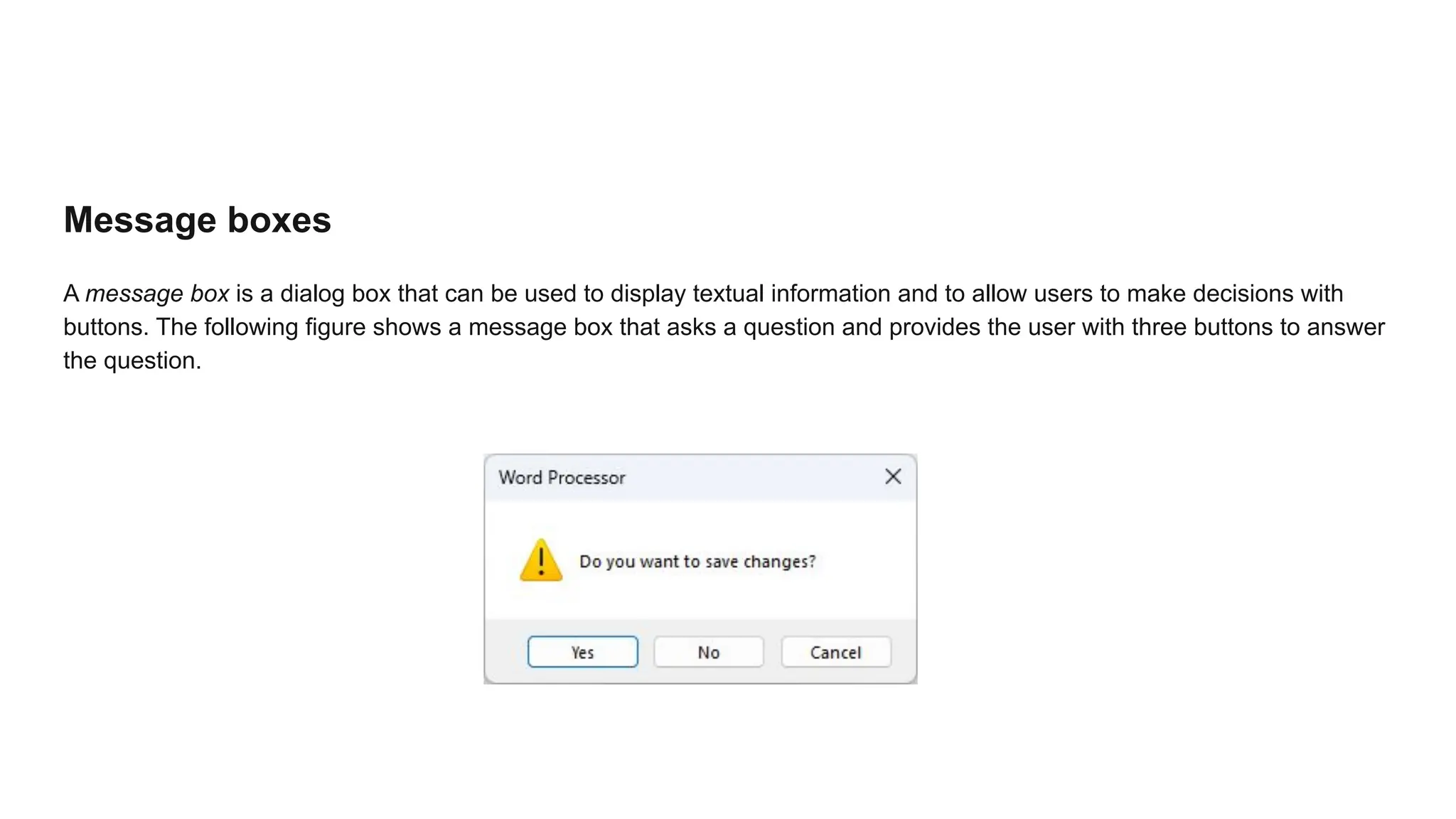Message boxes
A message box is a dialog box that can be used to display textual information and to allow users to make decisions with
buttons. The following figure shows a message box that asks a question and provides the user with three buttons to answer
the question.
 