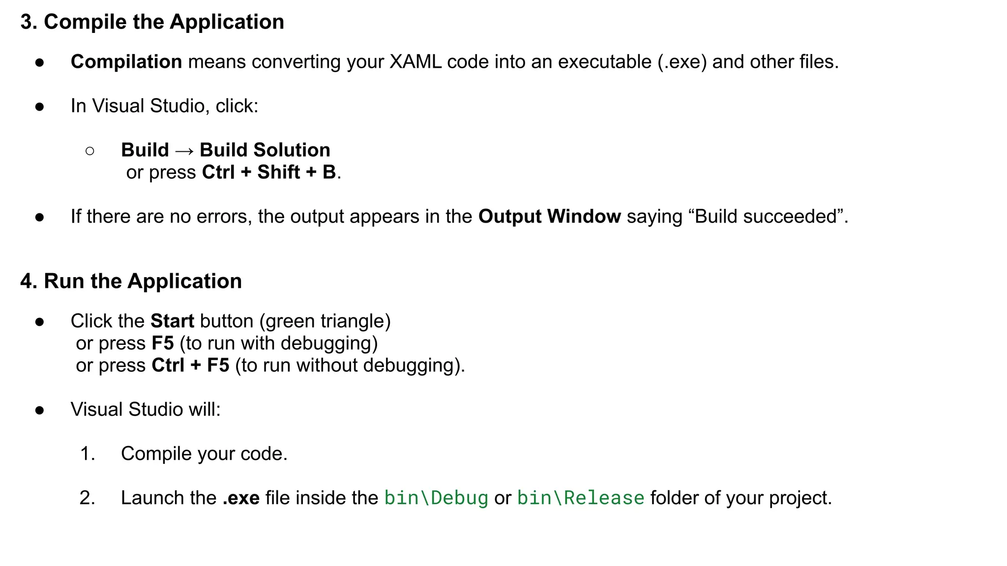 3. Compile the Application
● Compilation means converting your XAML code into an executable (.exe) and other files.
● In Visual Studio, click:
○ Build → Build Solution
or press Ctrl + Shift + B.
● If there are no errors, the output appears in the Output Window saying “Build succeeded”.
4. Run the Application
● Click the Start button (green triangle)
or press F5 (to run with debugging)
or press Ctrl + F5 (to run without debugging).
● Visual Studio will:
1. Compile your code.
2. Launch the .exe file inside the binDebug or binRelease folder of your project.
 