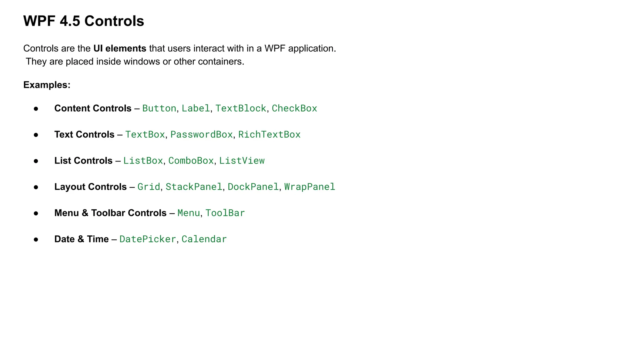 WPF 4.5 Controls
Controls are the UI elements that users interact with in a WPF application.
They are placed inside windows or other containers.
Examples:
● Content Controls – Button, Label, TextBlock, CheckBox
● Text Controls – TextBox, PasswordBox, RichTextBox
● List Controls – ListBox, ComboBox, ListView
● Layout Controls – Grid, StackPanel, DockPanel, WrapPanel
● Menu & Toolbar Controls – Menu, ToolBar
● Date & Time – DatePicker, Calendar
 
