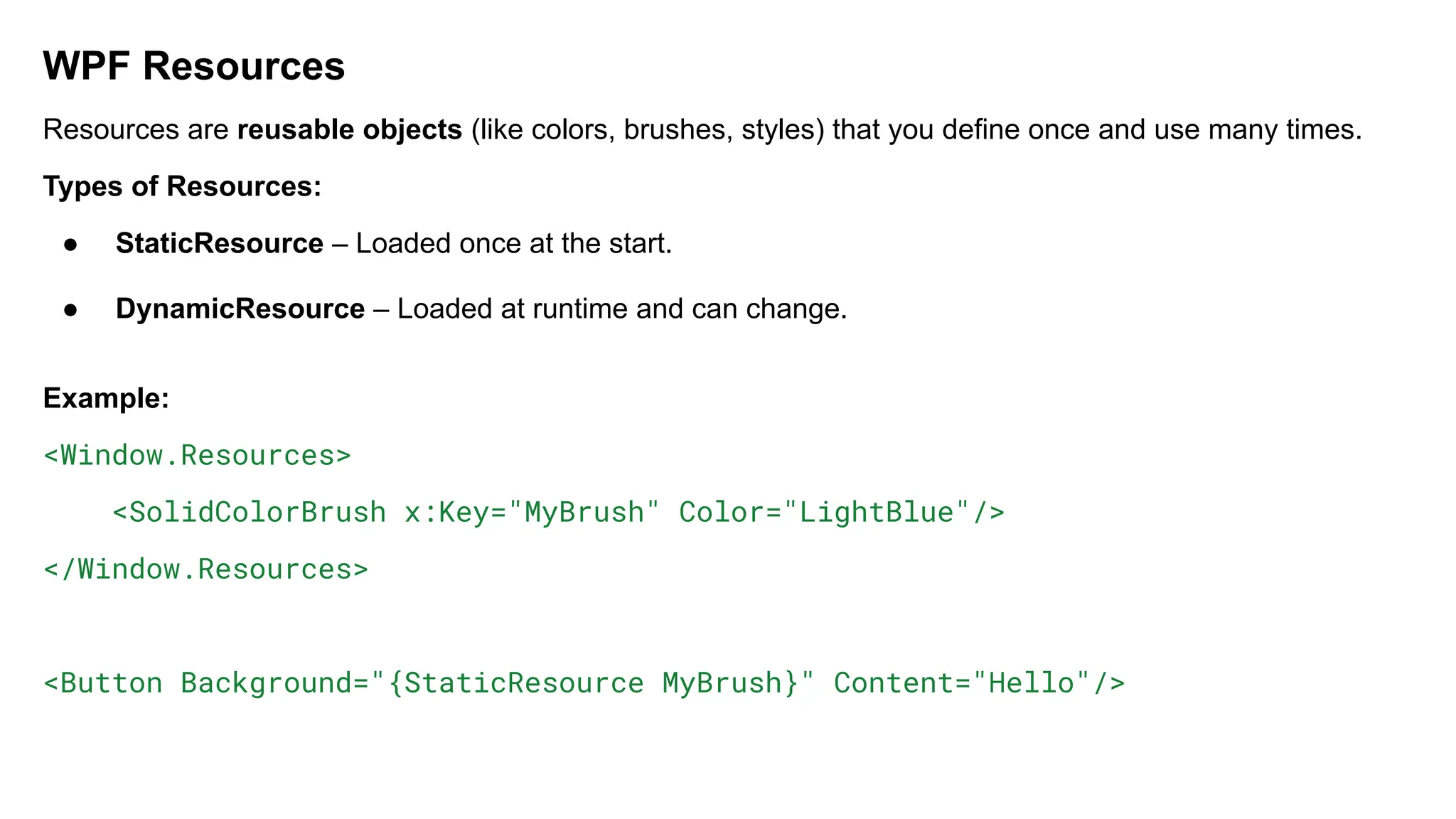 WPF Resources
Resources are reusable objects (like colors, brushes, styles) that you define once and use many times.
Types of Resources:
● StaticResource – Loaded once at the start.
● DynamicResource – Loaded at runtime and can change.
Example:
<Window.Resources>
<SolidColorBrush x:Key="MyBrush" Color="LightBlue"/>
</Window.Resources>
<Button Background="{StaticResource MyBrush}" Content="Hello"/>
 
