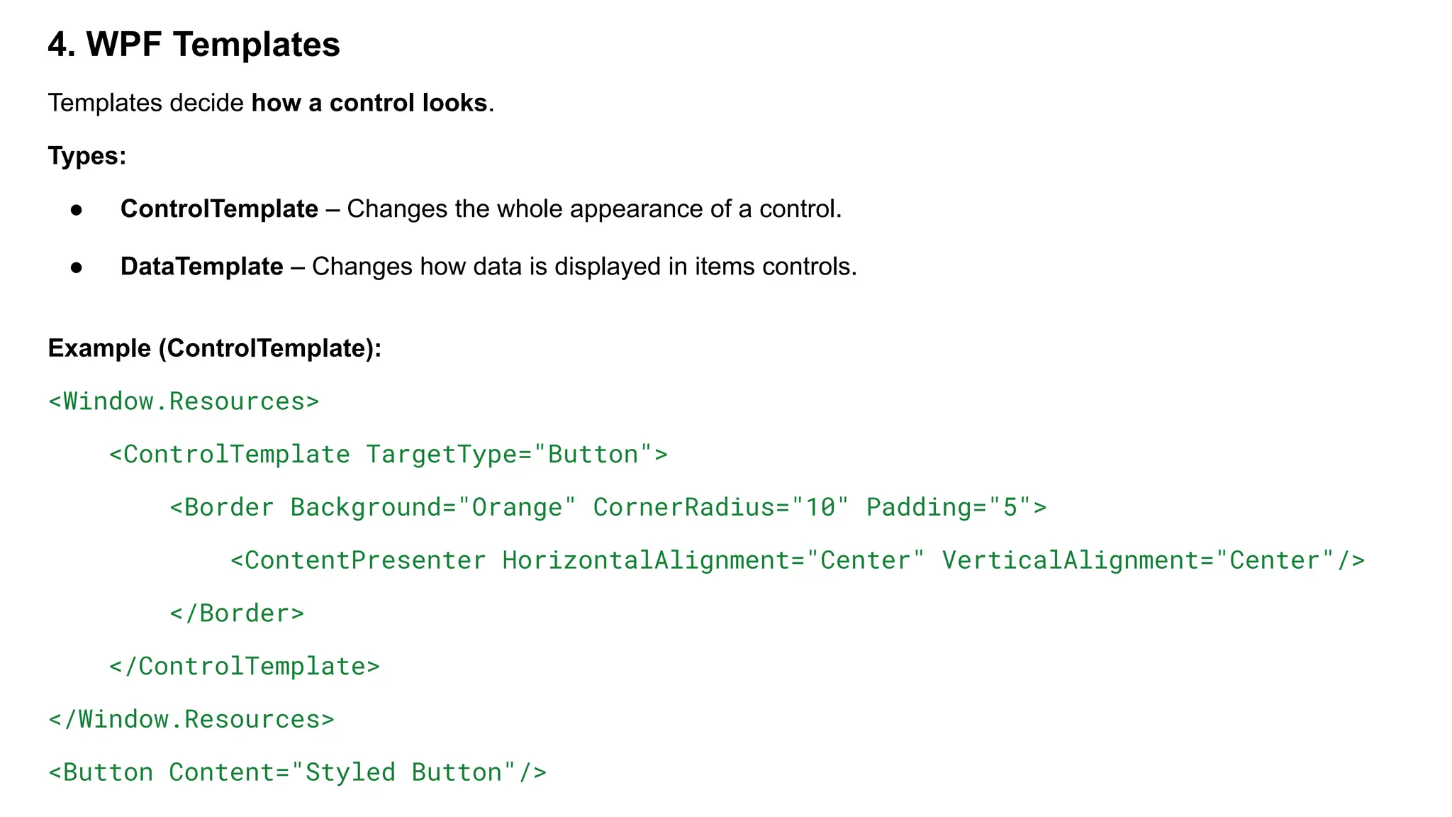 4. WPF Templates
Templates decide how a control looks.
Types:
● ControlTemplate – Changes the whole appearance of a control.
● DataTemplate – Changes how data is displayed in items controls.
Example (ControlTemplate):
<Window.Resources>
<ControlTemplate TargetType="Button">
<Border Background="Orange" CornerRadius="10" Padding="5">
<ContentPresenter HorizontalAlignment="Center" VerticalAlignment="Center"/>
</Border>
</ControlTemplate>
</Window.Resources>
<Button Content="Styled Button"/>
 