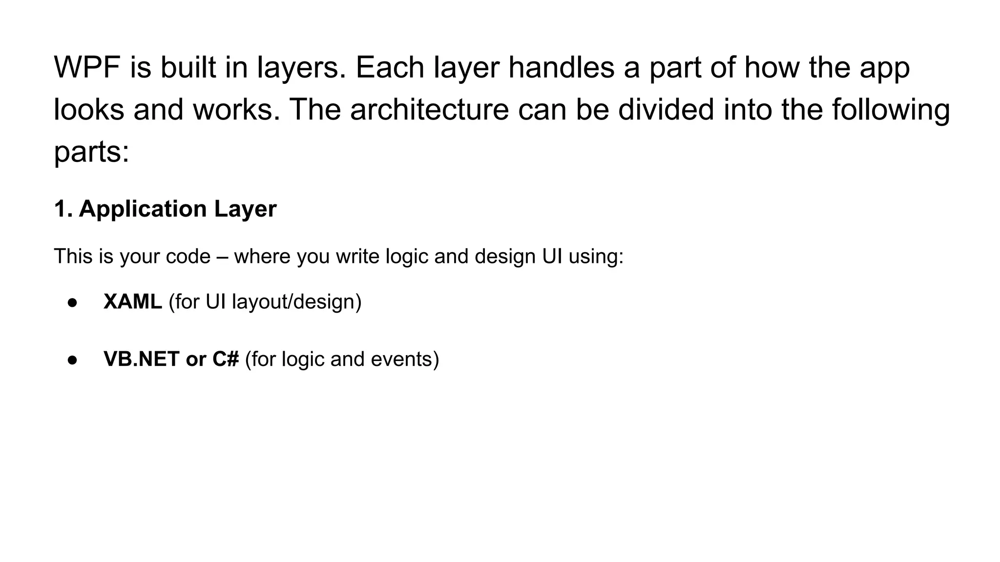 WPF is built in layers. Each layer handles a part of how the app
looks and works. The architecture can be divided into the following
parts:
1. Application Layer
This is your code – where you write logic and design UI using:
● XAML (for UI layout/design)
● VB.NET or C# (for logic and events)
 