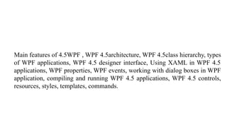 Main features of 4.5WPF , WPF 4.5architecture, WPF 4.5class hierarchy, types
of WPF applications, WPF 4.5 designer interface, Using XAML in WPF 4.5
applications, WPF properties, WPF events, working with dialog boxes in WPF
application, compiling and running WPF 4.5 applications, WPF 4.5 controls,
resources, styles, templates, commands.
 