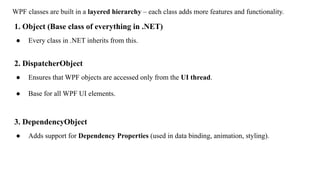 WPF classes are built in a layered hierarchy – each class adds more features and functionality.
1. Object (Base class of everything in .NET)
● Every class in .NET inherits from this.
2. DispatcherObject
● Ensures that WPF objects are accessed only from the UI thread.
● Base for all WPF UI elements.
3. DependencyObject
● Adds support for Dependency Properties (used in data binding, animation, styling).
 