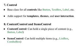 7. Control
● Base class for all controls like Button, TextBox, Label, etc.
● Adds support for templates, themes, and user interaction.
8. ContentControl and ItemsControl
● ContentControl: Can hold a single piece of content (e.g.,
Button, Label)
● ItemsControl: Can hold multiple items (e.g., ListBox,
ComboBox)
 