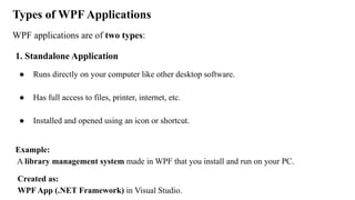Types of WPF Applications
WPF applications are of two types:
1. Standalone Application
● Runs directly on your computer like other desktop software.
● Has full access to files, printer, internet, etc.
● Installed and opened using an icon or shortcut.
Example:
A library management system made in WPF that you install and run on your PC.
Created as:
WPF App (.NET Framework) in Visual Studio.
 