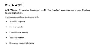What is WPF?
WPF (Windows Presentation Foundation) is a UI (User Interface) framework used to create Windows
desktop applications.
It helps developers build applications with:
● Beautiful graphics
● Flexible layouts
● Powerful data binding
● Reusable controls
● Secure and modern interfaces
 