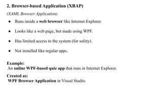 2. Browser-based Application (XBAP)
(XAML Browser Application)
● Runs inside a web browser like Internet Explorer.
● Looks like a web page, but made using WPF.
● Has limited access to the system (for safety).
● Not installed like regular apps.
Example:
An online WPF-based quiz app that runs in Internet Explorer.
Created as:
WPF Browser Application in Visual Studio.
 