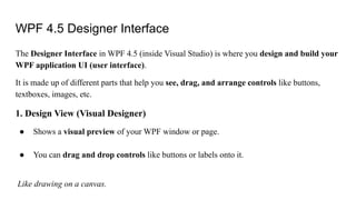 WPF 4.5 Designer Interface
The Designer Interface in WPF 4.5 (inside Visual Studio) is where you design and build your
WPF application UI (user interface).
It is made up of different parts that help you see, drag, and arrange controls like buttons,
textboxes, images, etc.
1. Design View (Visual Designer)
● Shows a visual preview of your WPF window or page.
● You can drag and drop controls like buttons or labels onto it.
Like drawing on a canvas.
 