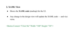 2. XAML View
● Shows the XAML code (markup) for the UI.
● Any change in the design view will update the XAML code — and vice
versa.
<Button Content="Click Me" Width="100" Height="30"/>
 