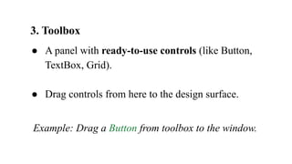 3. Toolbox
● A panel with ready-to-use controls (like Button,
TextBox, Grid).
● Drag controls from here to the design surface.
Example: Drag a Button from toolbox to the window.
 