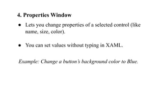 4. Properties Window
● Lets you change properties of a selected control (like
name, size, color).
● You can set values without typing in XAML.
Example: Change a button’s background color to Blue.
 