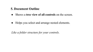 5. Document Outline
● Shows a tree view of all controls on the screen.
● Helps you select and arrange nested elements.
Like a folder structure for your controls.
 