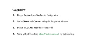 Workflow
1. Drag a Button from Toolbox to Design View
2. Set its Name and Content using the Properties window
3. Switch to XAML View to see the code
4. Write VB.NET code in MainWindow.xaml.vb for button click
 