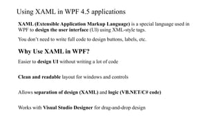 Using XAML in WPF 4.5 applications
XAML (Extensible Application Markup Language) is a special language used in
WPF to design the user interface (UI) using XML-style tags.
You don’t need to write full code to design buttons, labels, etc.
Why Use XAML in WPF?
Easier to design UI without writing a lot of code
Clean and readable layout for windows and controls
Allows separation of design (XAML) and logic (VB.NET/C# code)
Works with Visual Studio Designer for drag-and-drop design
 