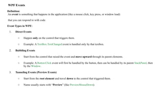 WPF Events
Definition:
An event is something that happens in the application (like a mouse click, key press, or window load)
that you can respond to with code.
Event Types in WPF:
1. Direct Events
○ Happen only on the control that triggers them.
○ Example: A TextBox.TextChanged event is handled only by that textbox.
2. Bubbling Events
○ Start from the control that raised the event and move upward through its parent elements.
○ Example: A Button.Click event will first be handled by the button, then can be handled by its parent StackPanel, then
by the Window.
3. Tunneling Events (Preview Events)
○ Start from the root element and travel down to the control that triggered them.
○ Name usually starts with “Preview” (like PreviewMouseDown).
 