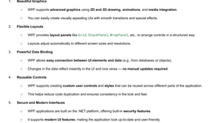 1. Beautiful Graphics
○ WPF supports advanced graphics using 2D and 3D drawing, animations, and media integration.
○ You can easily create visually appealing UIs with smooth transitions and special effects.
2. Flexible Layouts
○ WPF provides layout panels like Grid, StackPanel, WrapPanel, etc., to arrange controls in a structured way.
○ Layouts adjust automatically to different screen sizes and resolutions.
3. Powerful Data Binding
○ WPF allows easy connection between UI elements and data (e.g., from databases or objects).
○ Changes in the data reflect instantly in the UI and vice versa — no manual updates required.
4. Reusable Controls
○ WPF supports creating custom user controls and styles that can be reused across different parts of the application.
○ This helps reduce code duplication and ensures consistency in the look and feel.
5. Secure and Modern Interfaces
○ WPF applications are built on the .NET platform, offering built-in security features.
○ It supports modern UI features, making the application look up-to-date and user-friendly.
 