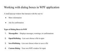 Working with dialog boxes in WPF application
A small pop-up window that interacts with the user to:
● Show information
● Ask for confirmation
Types of Dialog Boxes in WPF
1. MessageBox – Displays messages, warnings, or confirmations
2. OpenFileDialog – Lets user choose a file to open
3. SaveFileDialog – Lets user choose where to save a file
4. Custom Dialog – Your own WPF window for input
 