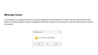 Message boxes
A message box is a dialog box that can be used to display textual information and to allow users to make decisions with
buttons. The following figure shows a message box that asks a question and provides the user with three buttons to answer
the question.
 