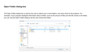 Open Folder dialog box
The Open Folder dialog box is used by the user to select one or more folders, and return them to the program. For
example, if your program displayed information about a folder, such as the amount of files and the file names in the folder,
you can use the Open Folder dialog to let the user choose the folder.
 