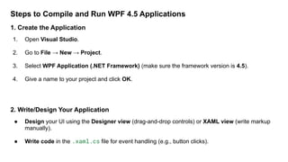 Steps to Compile and Run WPF 4.5 Applications
1. Create the Application
1. Open Visual Studio.
2. Go to File → New → Project.
3. Select WPF Application (.NET Framework) (make sure the framework version is 4.5).
4. Give a name to your project and click OK.
2. Write/Design Your Application
● Design your UI using the Designer view (drag-and-drop controls) or XAML view (write markup
manually).
● Write code in the .xaml.cs file for event handling (e.g., button clicks).
 