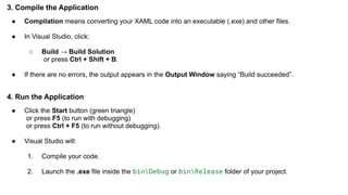 3. Compile the Application
● Compilation means converting your XAML code into an executable (.exe) and other files.
● In Visual Studio, click:
○ Build → Build Solution
or press Ctrl + Shift + B.
● If there are no errors, the output appears in the Output Window saying “Build succeeded”.
4. Run the Application
● Click the Start button (green triangle)
or press F5 (to run with debugging)
or press Ctrl + F5 (to run without debugging).
● Visual Studio will:
1. Compile your code.
2. Launch the .exe file inside the binDebug or binRelease folder of your project.
 