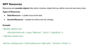 WPF Resources
Resources are reusable objects (like colors, brushes, styles) that you define once and use many times.
Types of Resources:
● StaticResource – Loaded once at the start.
● DynamicResource – Loaded at runtime and can change.
Example:
<Window.Resources>
<SolidColorBrush x:Key="MyBrush" Color="LightBlue"/>
</Window.Resources>
<Button Background="{StaticResource MyBrush}" Content="Hello"/>
 