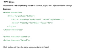 WPF Styles
Styles define a set of property values for controls, so you don’t repeat the same settings.
Example:
<Window.Resources>
<Style TargetType="Button">
<Setter Property="Background" Value="LightGreen"/>
<Setter Property="FontSize" Value="16"/>
</Style>
</Window.Resources>
<Button Content="Submit"/>
<Button Content="Cancel"/>
(Both buttons will have the same background and font size)
 