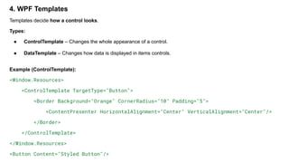4. WPF Templates
Templates decide how a control looks.
Types:
● ControlTemplate – Changes the whole appearance of a control.
● DataTemplate – Changes how data is displayed in items controls.
Example (ControlTemplate):
<Window.Resources>
<ControlTemplate TargetType="Button">
<Border Background="Orange" CornerRadius="10" Padding="5">
<ContentPresenter HorizontalAlignment="Center" VerticalAlignment="Center"/>
</Border>
</ControlTemplate>
</Window.Resources>
<Button Content="Styled Button"/>
 