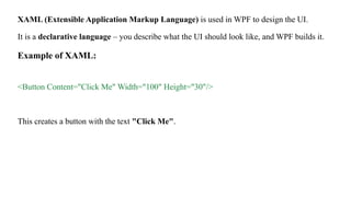 XAML (Extensible Application Markup Language) is used in WPF to design the UI.
It is a declarative language – you describe what the UI should look like, and WPF builds it.
Example of XAML:
<Button Content="Click Me" Width="100" Height="30"/>
This creates a button with the text "Click Me".
 