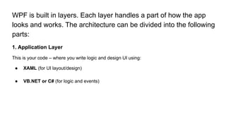 WPF is built in layers. Each layer handles a part of how the app
looks and works. The architecture can be divided into the following
parts:
1. Application Layer
This is your code – where you write logic and design UI using:
● XAML (for UI layout/design)
● VB.NET or C# (for logic and events)
 