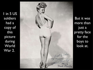 1 in 5 US soldiers had a copy of this picture during World War 2.  But it was more than just a pretty face for the boys to look at. 