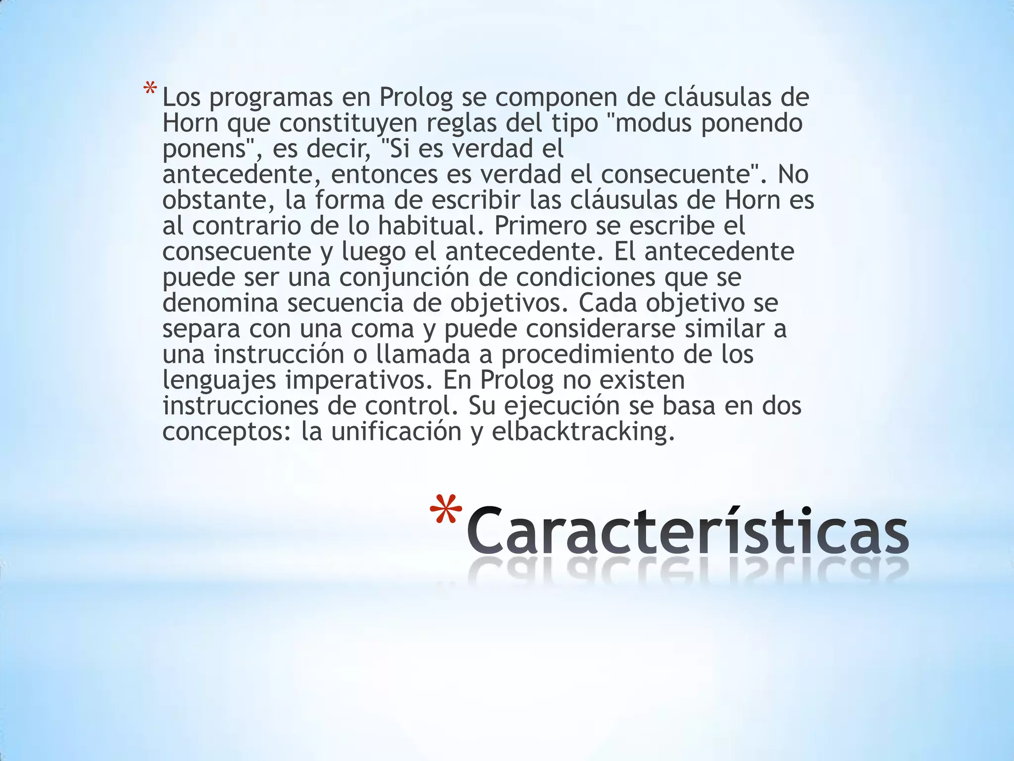 *
*Los programas en Prolog se componen de cláusulas de
Horn que constituyen reglas del tipo "modus ponendo
ponens", es decir, "Si es verdad el
antecedente, entonces es verdad el consecuente". No
obstante, la forma de escribir las cláusulas de Horn es
al contrario de lo habitual. Primero se escribe el
consecuente y luego el antecedente. El antecedente
puede ser una conjunción de condiciones que se
denomina secuencia de objetivos. Cada objetivo se
separa con una coma y puede considerarse similar a
una instrucción o llamada a procedimiento de los
lenguajes imperativos. En Prolog no existen
instrucciones de control. Su ejecución se basa en dos
conceptos: la unificación y elbacktracking.
 
