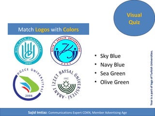Match Logos with Colors
• Sky Blue
• Navy Blue
• Sea Green
• Olive Green
Visual
Quiz
Sajid Imtiaz: Communications Expert CDKN, Member Advertising Age
YearisapartoflogoofTurkishUniversities.
 