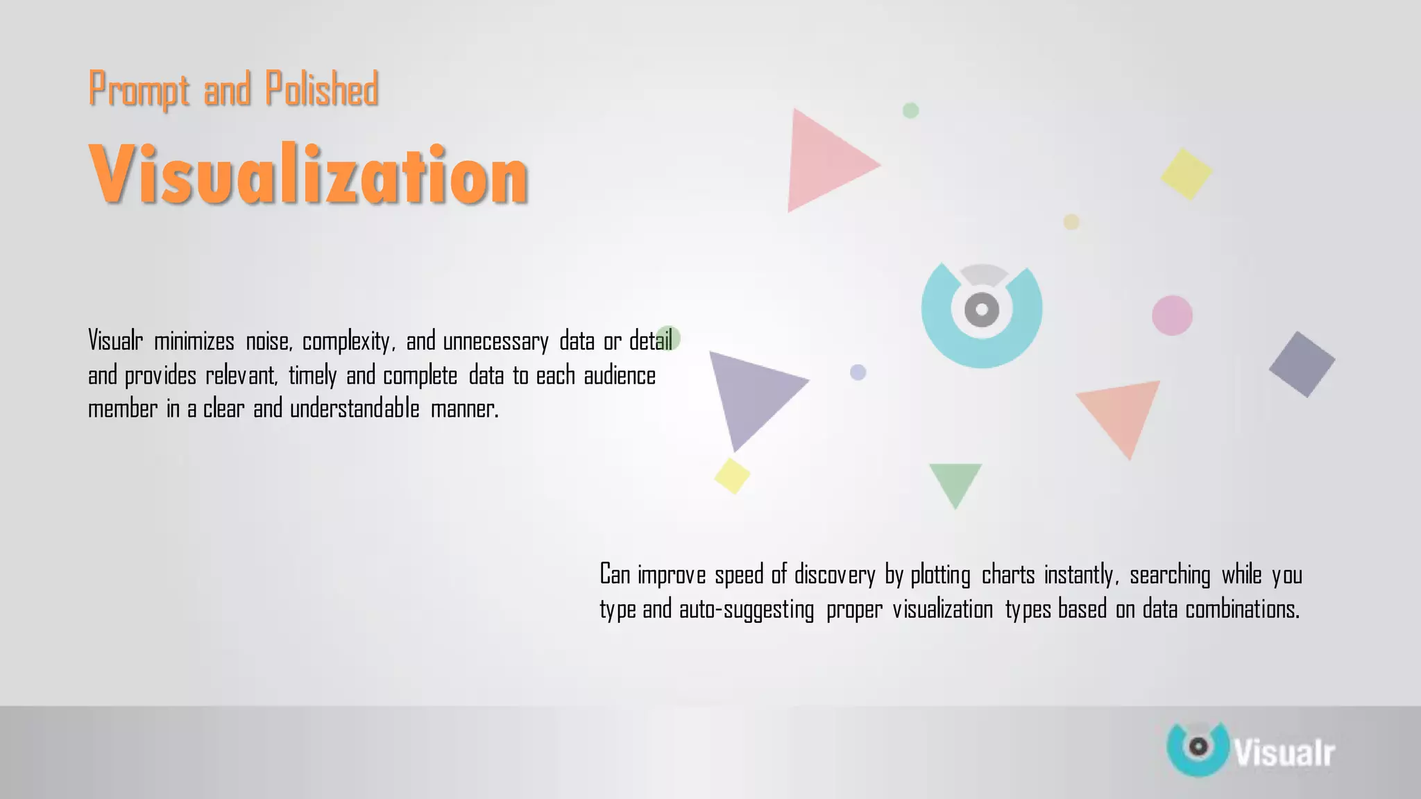 Prompt and Polished
Visualr minimizes noise, complexity, and unnecessary data or detail
and provides relevant, timely and complete data to each audience
member in a clear and understandable manner.
Can improve speed of discovery by plotting charts instantly, searching while you
type and auto-suggesting proper visualization types based on data combinations.
Visualization
 