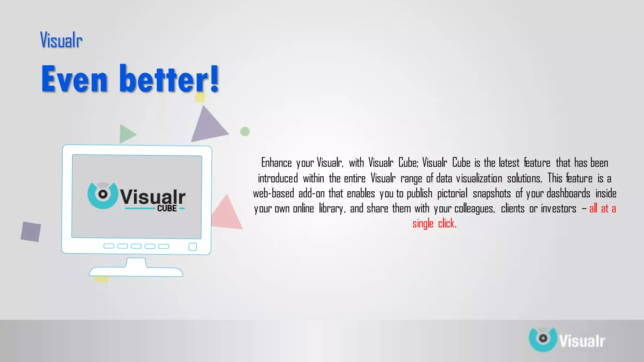Enhance your Visualr, with Visualr Cube; Visualr Cube is the latest feature that has been
introduced within the entire Visualr range of data visualization solutions. This feature is a
web-based add-on that enables you to publish pictorial snapshots of your dashboards inside
your own online library, and share them with your colleagues, clients or investors – all at a
single click.
Visualr
Even better!
 