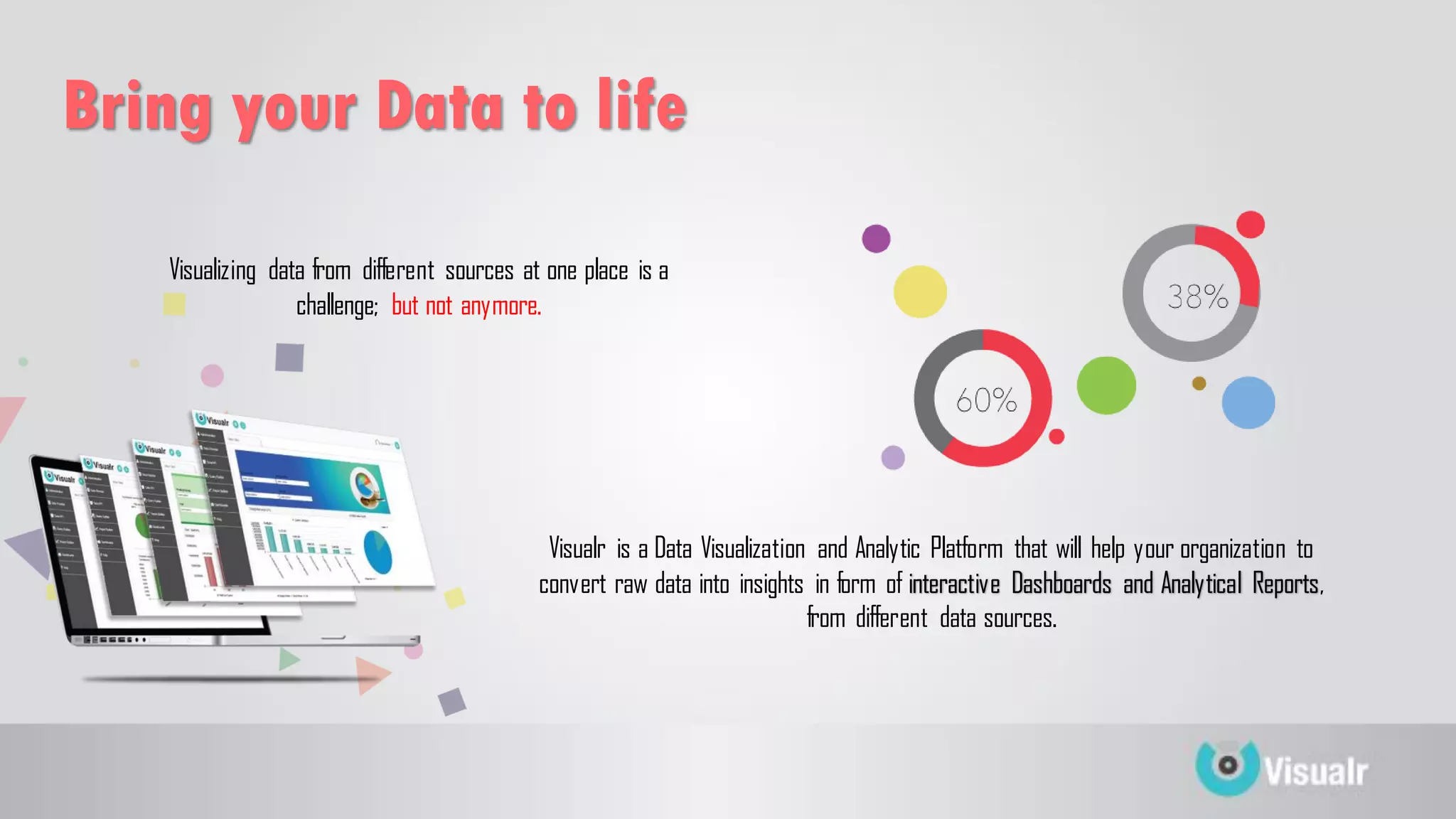 Visualizing data from different sources at one place is a
challenge; but not anymore.
Bring your Data to life
Visualr is a Data Visualization and Analytic Platform that will help your organization to
convert raw data into insights in form of interactive Dashboards and Analytical Reports,
from different data sources.
 