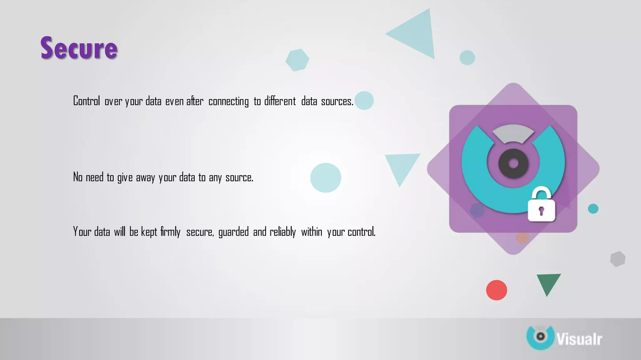 Secure
Control over your data even after connecting to different data sources.
No need to give away your data to any source.
Your data will be kept firmly secure, guarded and reliably within your control.
 