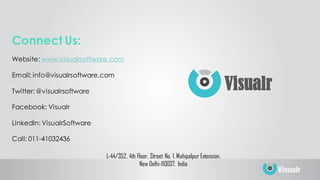 L-44/352, 4th Floor, Street No. 1, Mahipalpur Extension.
New Delhi-110037, India
Connect Us:
Website: www.visualrsoftware.com
Email: info@visualrsoftware.com
Twitter: @visualrsoftware
Facebook: Visualr
LinkedIn: VisualrSoftware
Call: 011-41032436
Visualr
 