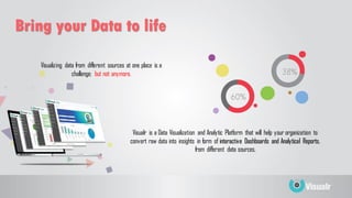 Visualizing data from different sources at one place is a
challenge; but not anymore.
Bring your Data to life
Visualr is a Data Visualization and Analytic Platform that will help your organization to
convert raw data into insights in form of interactive Dashboards and Analytical Reports,
from different data sources.
 