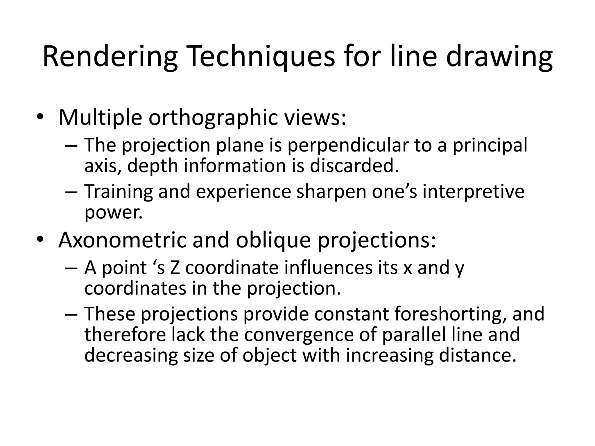 Rendering Techniques for line drawing
• Multiple orthographic views:
– The projection plane is perpendicular to a principal
axis, depth information is discarded.
– Training and experience sharpen one’s interpretive
power.
• Axonometric and oblique projections:
– A point ‘s Z coordinate influences its x and y
coordinates in the projection.
– These projections provide constant foreshorting, and
therefore lack the convergence of parallel line and
decreasing size of object with increasing distance.
 