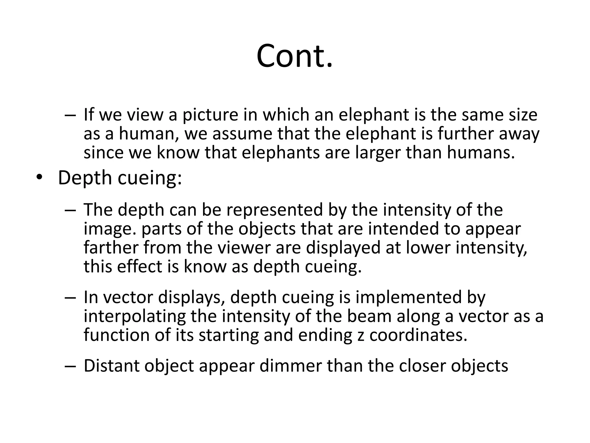 Cont.
– If we view a picture in which an elephant is the same size
as a human, we assume that the elephant is further away
since we know that elephants are larger than humans.
• Depth cueing:
– The depth can be represented by the intensity of the
image. parts of the objects that are intended to appear
farther from the viewer are displayed at lower intensity,
this effect is know as depth cueing.
– In vector displays, depth cueing is implemented by
interpolating the intensity of the beam along a vector as a
function of its starting and ending z coordinates.
– Distant object appear dimmer than the closer objects
 