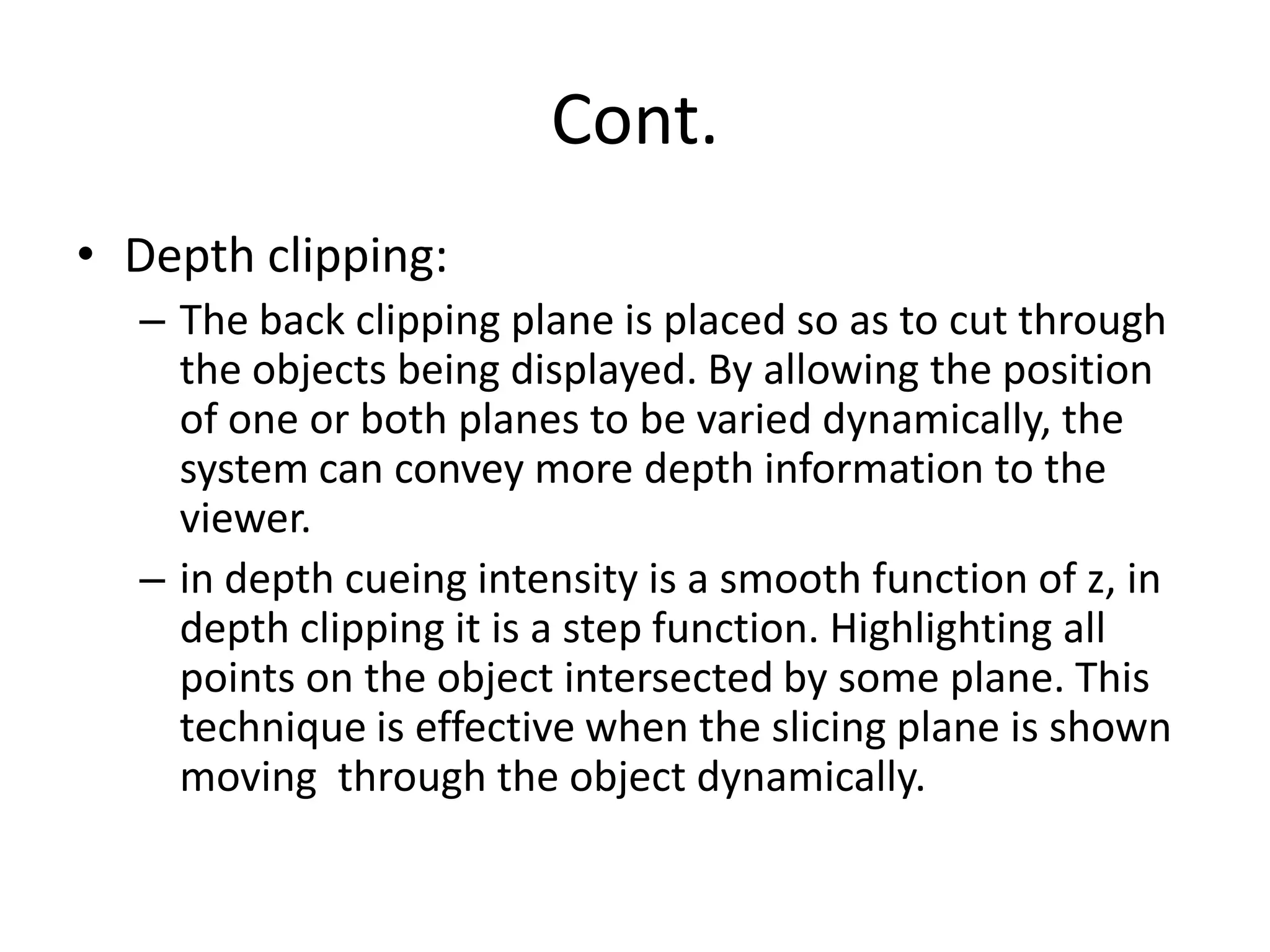Cont.
• Depth clipping:
– The back clipping plane is placed so as to cut through
the objects being displayed. By allowing the position
of one or both planes to be varied dynamically, the
system can convey more depth information to the
viewer.
– in depth cueing intensity is a smooth function of z, in
depth clipping it is a step function. Highlighting all
points on the object intersected by some plane. This
technique is effective when the slicing plane is shown
moving through the object dynamically.
 